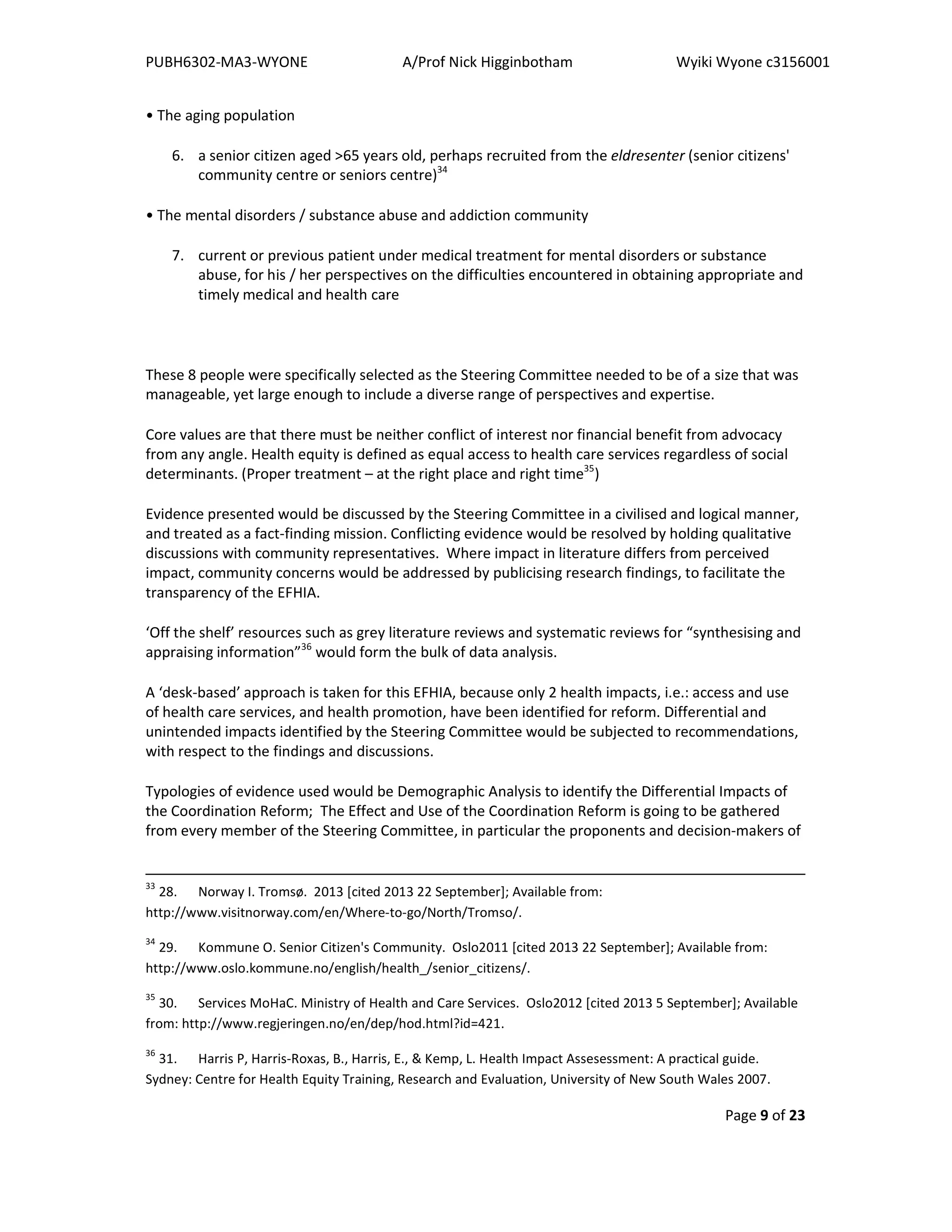PUBH6302-MA3-WYONE A/Prof Nick Higginbotham Wyiki Wyone c3156001
Page 9 of 23
• The aging population
6. a senior citizen aged >65 years old, perhaps recruited from the eldresenter (senior citizens'
community centre or seniors centre)34
• The mental disorders / substance abuse and addiction community
7. current or previous patient under medical treatment for mental disorders or substance
abuse, for his / her perspectives on the difficulties encountered in obtaining appropriate and
timely medical and health care
These 8 people were specifically selected as the Steering Committee needed to be of a size that was
manageable, yet large enough to include a diverse range of perspectives and expertise.
Core values are that there must be neither conflict of interest nor financial benefit from advocacy
from any angle. Health equity is defined as equal access to health care services regardless of social
determinants. (Proper treatment – at the right place and right time35
)
Evidence presented would be discussed by the Steering Committee in a civilised and logical manner,
and treated as a fact-finding mission. Conflicting evidence would be resolved by holding qualitative
discussions with community representatives. Where impact in literature differs from perceived
impact, community concerns would be addressed by publicising research findings, to facilitate the
transparency of the EFHIA.
‘Off the shelf’ resources such as grey literature reviews and systematic reviews for “synthesising and
appraising information”36
would form the bulk of data analysis.
A ‘desk-based’ approach is taken for this EFHIA, because only 2 health impacts, i.e.: access and use
of health care services, and health promotion, have been identified for reform. Differential and
unintended impacts identified by the Steering Committee would be subjected to recommendations,
with respect to the findings and discussions.
Typologies of evidence used would be Demographic Analysis to identify the Differential Impacts of
the Coordination Reform; The Effect and Use of the Coordination Reform is going to be gathered
from every member of the Steering Committee, in particular the proponents and decision-makers of
33
28. Norway I. Tromsø. 2013 [cited 2013 22 September]; Available from:
http://www.visitnorway.com/en/Where-to-go/North/Tromso/.
34
29. Kommune O. Senior Citizen's Community. Oslo2011 [cited 2013 22 September]; Available from:
http://www.oslo.kommune.no/english/health_/senior_citizens/.
35
30. Services MoHaC. Ministry of Health and Care Services. Oslo2012 [cited 2013 5 September]; Available
from: http://www.regjeringen.no/en/dep/hod.html?id=421.
36
31. Harris P, Harris-Roxas, B., Harris, E., & Kemp, L. Health Impact Assesessment: A practical guide.
Sydney: Centre for Health Equity Training, Research and Evaluation, University of New South Wales 2007.
 