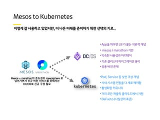 . ,
• App을 띄우면 LB 가 붙는 직관적 개념
• mesos / marathon 기반
• 익숙한 사용성과 아키텍처
• 기존 클러스터 마이그레이션 용이
• 상용 버전 존재
•Pod, Service 등 낯선 추상 개념
• 사내 시스템 연동을 다 새로 해야함
• 활성화된 커뮤니티
• 거의 모든 퍼블릭 클라우드에서 지원
• DeFacto (사실상의 표준)
Mesos + marathon의 주도권이 mesosphere 로
넘어가면서 신규 버전 서비스를 위해서는
DC/OS로 신규 구성 필요
 