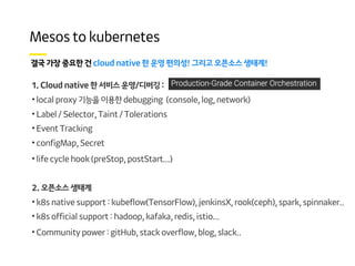 ! !
1. Cloud native 한 서비스 운영/디버깅 :
• local proxy 기능을 이용한 debugging (console, log, network)
• Label / Selector, Taint / Tolerations
• Event Tracking
• configMap, Secret
• life cycle hook (preStop, postStart...)
2. 오픈소스 생태계
• k8s native support : kubeflow(TensorFlow), jenkinsX, rook(ceph), spark, spinnaker..
• k8s official support : hadoop, kafaka, redis, istio...
• Community power : gitHub, stack overflow, blog, slack..
 