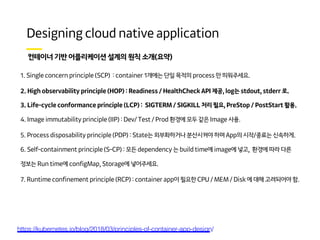 ) (
1. Single concern principle (SCP) : container 1개에는 단일 목적의 process 만 띄워주세요.
2. High observability principle (HOP) : Readiness / HealthCheck API 제공, log는 stdout, stderr 로.
3. Life-cycle conformance principle (LCP) : SIGTERM / SIGKILL 처리 필요, PreStop / PostStart 활용.
4. Image immutability principle (IIP) : Dev/ Test / Prod 환경에 모두 같은 Image 사용.
5. Process disposability principle (PDP) : State는 외부화하거나 분산시켜야 하며 App의 시작/종료는 신속하게.
6. Self-containment principle (S-CP) : 모든 dependency 는 build time에 image에 넣고, 환경에 따라 다른
정보는 Run time에 configMap, Storage에 넣어주세요.
7. Runtime confinement principle (RCP) : container app이 필요한 CPU / MEM / Disk 에 대해 고려되어야 함.
https://kubernetes.io/blog/2018/03/principles-of-container-app-design/
 