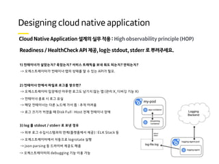 High observability principle (HOP)
Readiness / HealthCheck API 제공, log는 stdout, stderr 로 뿌려주세요.
1) 컨테이너가 살았는지? 죽었는지? 서비스 트래픽을 보내 줘도 되는지? 안되는지?
-> 오케스트레이터가 컨테이너 앱의 상태를 알 수 있는 API가 필요.
2) 컨테이너 안에서 파일로 로그를 쌓으면?
-> 오케스트레이터 입장에선 아무런 로그도 남기지 않는 앱 (관리 X, 디버깅 기능 X)
-> 컨테이너 종료 시 로그 유실
-> 해당 컨테이너는 다른 노드에 가서 뜸 : 추적 어려움
-> 로그 크기가 커졌을 때 Disk Full : Host 전체 컨테이너 장애
3) log 를 stdout / stderr 로 보낸 경우
-> 외부 로그 수집시스템과의 연계(플랫폼에서 제공) : ELK Stack 등
-> 오케스트레이터에서 자동으로 logrotate 실행
-> json parsing 등 드라이버 제공도 해줌
-> 오케스트레이터의 debugging 기능 이용 가능
 