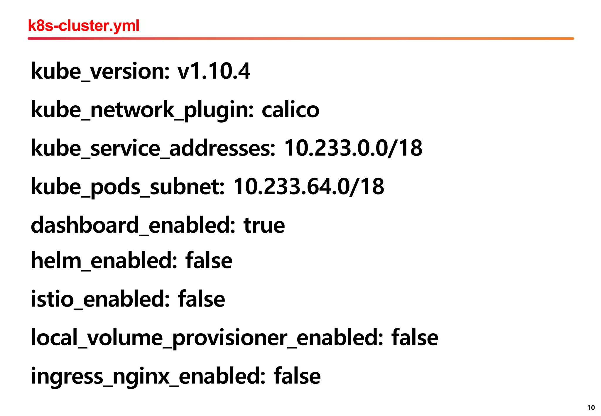 10
k8s-cluster.yml
10
kube_version: v1.10.4
kube_network_plugin: calico
kube_service_addresses: 10.233.0.0/18
kube_pods_subnet: 10.233.64.0/18
dashboard_enabled: true
helm_enabled: false
istio_enabled: false
local_volume_provisioner_enabled: false
ingress_nginx_enabled: false