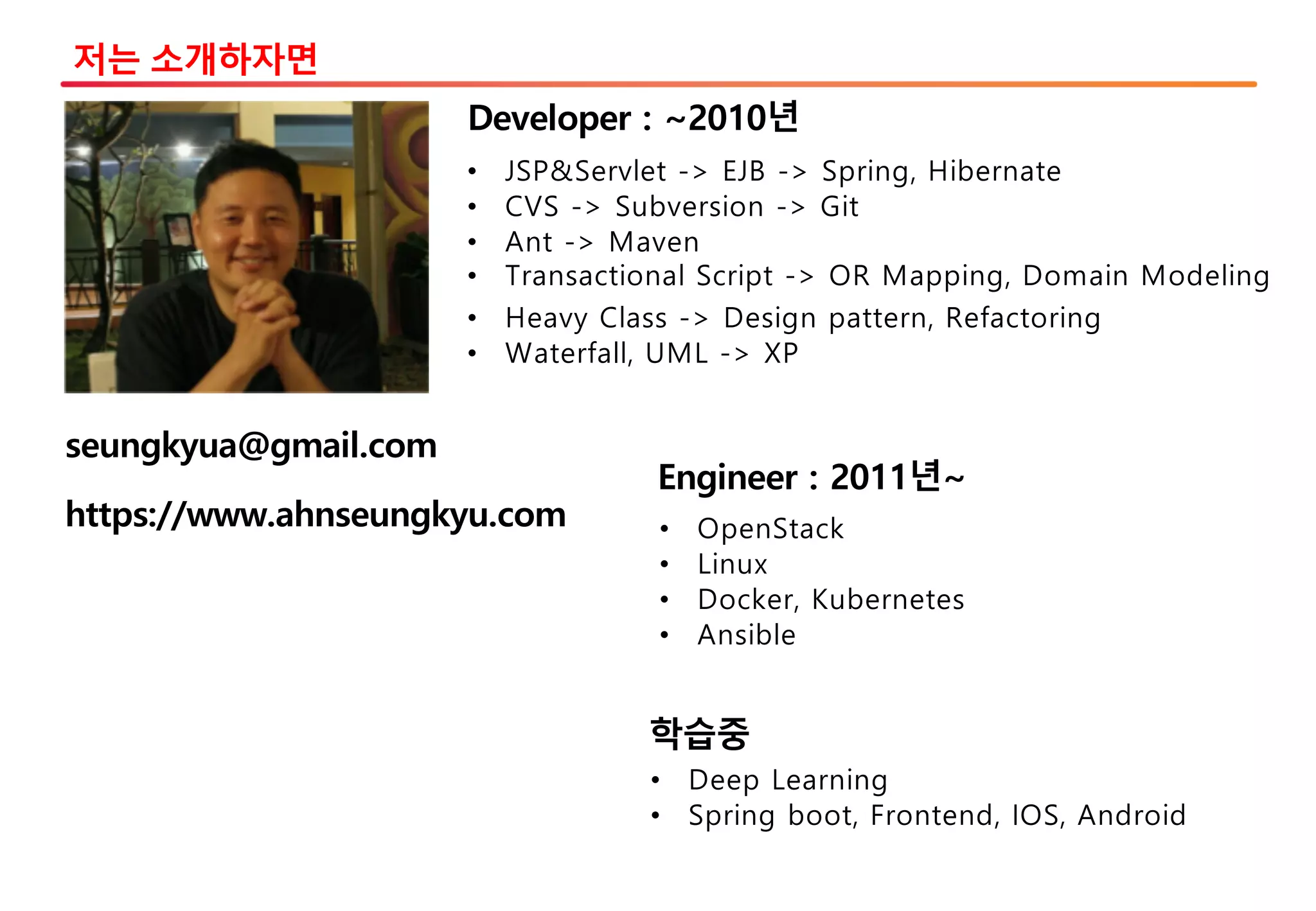 저는 소개하자면
• JSP&Servlet -> EJB -> Spring, Hibernate
• CVS -> Subversion -> Git
• Ant -> Maven
• Transactional Script -> OR Mapping, Domain Modeling
• Heavy Class -> Design pattern, Refactoring
• Waterfall, UML -> XP
Developer : ~2010년
Engineer : 2011년~
• OpenStack
• Linux
• Docker, Kubernetes
• Ansible
학습중
• Deep Learning
• Spring boot, Frontend, IOS, Android
https://www.ahnseungkyu.com
seungkyua@gmail.com