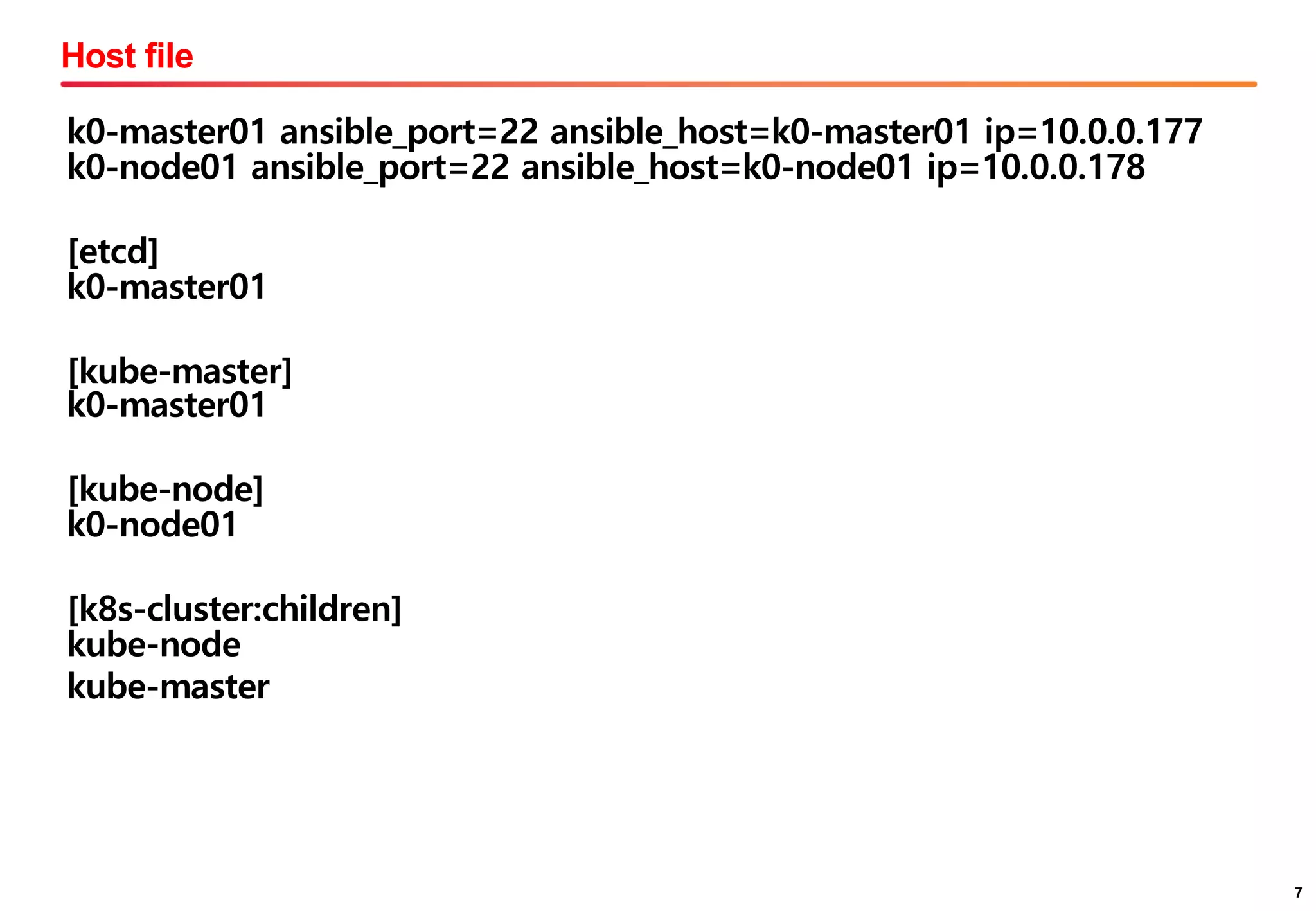 7
Host file
7
k0-master01 ansible_port=22 ansible_host=k0-master01 ip=10.0.0.177
k0-node01 ansible_port=22 ansible_host=k0-node01 ip=10.0.0.178
[etcd]
k0-master01
[kube-master]
k0-master01
[kube-node]
k0-node01
[k8s-cluster:children]
kube-node
kube-master
 