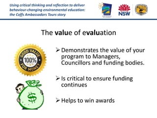 Using critical thinking and reflection to deliver
behaviour-changing environmental education:
the Coffs Ambassadors Tours story
The value of evaluation
Demonstrates the value of your
program to Managers,
Councillors and funding bodies.
Is critical to ensure funding
continues
Helps to win awards
 