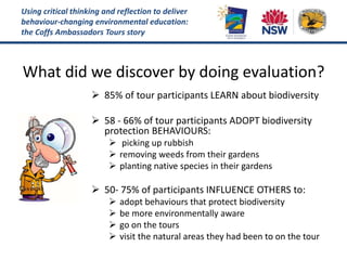 Using critical thinking and reflection to deliver
behaviour-changing environmental education:
the Coffs Ambassadors Tours story
What did we discover by doing evaluation?
 85% of tour participants LEARN about biodiversity
 58 - 66% of tour participants ADOPT biodiversity
protection BEHAVIOURS:
 picking up rubbish
 removing weeds from their gardens
 planting native species in their gardens
 50- 75% of participants INFLUENCE OTHERS to:
 adopt behaviours that protect biodiversity
 be more environmentally aware
 go on the tours
 visit the natural areas they had been to on the tour
 