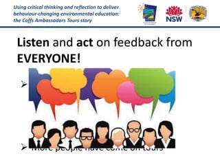 Using critical thinking and reflection to deliver
behaviour-changing environmental education:
the Coffs Ambassadors Tours story
Listen and act on feedback from
EVERYONE!
 Solved problems and improved our
community engagement:
 Better marketing
 Adoption of new technology
 Formation of new partnerships
 More people have come on tours
 