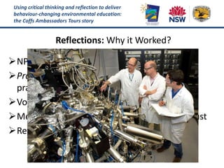Using critical thinking and reflection to deliver
behaviour-changing environmental education:
the Coffs Ambassadors Tours story
Reflections: Why it Worked?
NPWS involved from the start
Pragmatic training by highly experienced
practitioners
Volunteers enabled to “own” their tour ideas
Mentoring develops relationships built on trust
Reviews are affirming but honest
 
