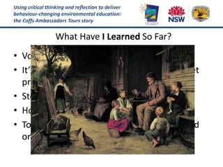 Using critical thinking and reflection to deliver
behaviour-changing environmental education:
the Coffs Ambassadors Tours story
What Have I Learned So Far?
• Volunteers guides have a unique appeal
• It’s tricky to develop professional skillset yet
preserve the lay person style
• Storytelling format is key to tour success
• How to move beyond eco-voyeurism
• Tour progress reviews are GOLD but depend
on relationship of trust and respect
 