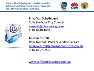 Using critical thinking and reflection to deliver
behaviour-changing environmental education:
the Coffs Ambassadors Tours story
Erika Van Schellebeck
Coffs Harbour City Council
evserika@chcc.nsw.gov.au
P: 02 6648 4668
Andrew Turbill
NSW National Parks & Wildlife Service
Andrew.turbill@environment.nsw.gov.au
P: 02 6657 5935
www.coffsambassadors.com.au
 