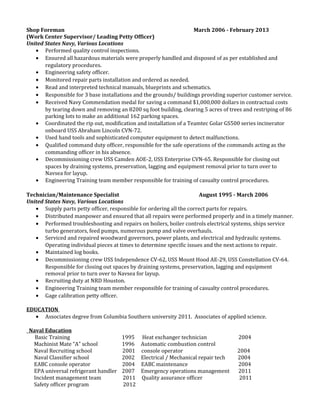 Shop Foreman March 2006 - February 2013
(Work Center Supervisor/ Leading Petty Officer)
United States Navy, Various Locations
• Performed quality control inspections.
• Ensured all hazardous materials were properly handled and disposed of as per established and
regulatory procedures.
• Engineering safety officer.
• Monitored repair parts installation and ordered as needed.
• Read and interpreted technical manuals, blueprints and schematics.
• Responsible for 3 base installations and the grounds/ buildings providing superior customer service.
• Received Navy Commendation medal for saving a command $1,000,000 dollars in contractual costs
by tearing down and removing an 8200 sq foot building, clearing 5 acres of trees and restriping of 86
parking lots to make an additional 162 parking spaces.
• Coordinated the rip out, modification and installation of a Teamtec Golar GS500 series incinerator
onboard USS Abraham Lincoln CVN-72.
• Used hand tools and sophisticated computer equipment to detect malfunctions.
• Qualified command duty officer, responsible for the safe operations of the commands acting as the
commanding officer in his absence.
• Decommissioning crew USS Camden AOE-2, USS Enterprise CVN-65. Responsible for closing out
spaces by draining systems, preservation, lagging and equipment removal prior to turn over to
Navsea for layup.
• Engineering Training team member responsible for training of casualty control procedures.
Technician/Maintenance Specialist August 1995 - March 2006
United States Navy, Various Locations
• Supply parts petty officer, responsible for ordering all the correct parts for repairs.
• Distributed manpower and ensured that all repairs were performed properly and in a timely manner.
• Performed troubleshooting and repairs on boilers, boiler controls electrical systems, ships service
turbo generators, feed pumps, numerous pump and valve overhauls.
• Serviced and repaired woodward governors, power plants, and electrical and hydraulic systems.
Operating individual pieces at times to determine specific issues and the next actions to repair.
• Maintained log books.
• Decommissioning crew USS Independence CV-62, USS Mount Hood AE-29, USS Constellation CV-64.
Responsible for closing out spaces by draining systems, preservation, lagging and equipment
removal prior to turn over to Navsea for layup.
• Recruiting duty at NRD Houston.
• Engineering Training team member responsible for training of casualty control procedures.
• Gage calibration petty officer.
EDUCATION
• Associates degree from Columbia Southern university 2011. Associates of applied science.
Naval Education
Basic Training 1995 Heat exchanger technician 2004
Machinist Mate “A” school 1996 Automatic combustion control
Naval Recruiting school 2001 console operator 2004
Naval Classifier school 2002 Electrical / Mechanical repair tech 2004
EABC console operator 2004 EABC maintenance 2004
EPA universal refrigerant handler 2007 Emergency operations management 2011
Incident management team 2011 Quality assurance officer 2011
Safety officer program 2012
 