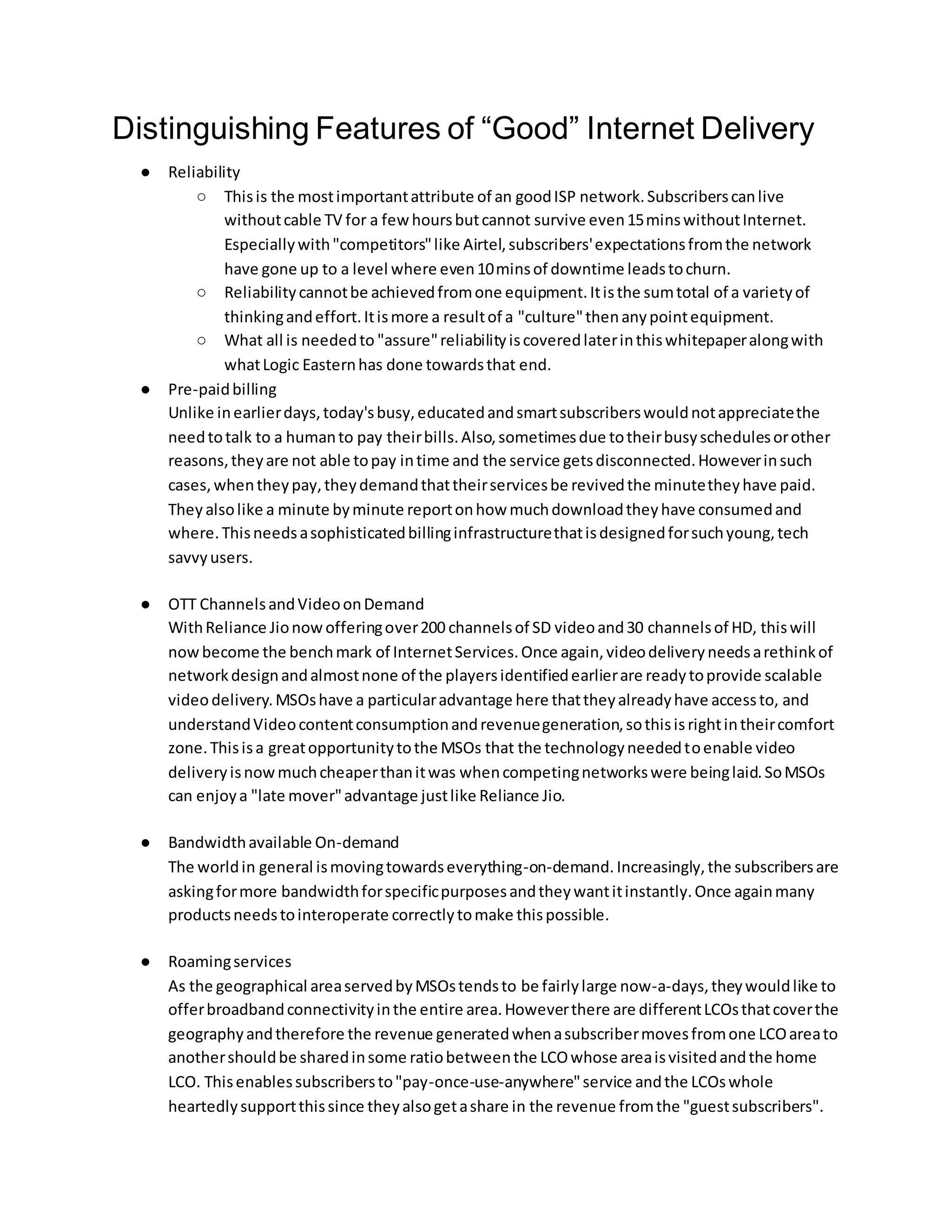 Distinguishing Features of “Good” Internet Delivery
● Reliability
○ Thisis the mostimportantattribute of an goodISP network.Subscriberscanlive
withoutcable TV for a few hoursbutcannot survive even15minswithoutInternet.
Especiallywith"competitors"like Airtel,subscribers'expectationsfromthe network
have gone up to a level where even10minsof downtime leadstochurn.
○ Reliabilitycannotbe achievedfromone equipment.Itisthe sumtotal of a varietyof
thinkingandeffort.Itismore a resultof a "culture"thenanypointequipment.
○ What all is neededto "assure"reliabilityiscoveredlaterinthiswhitepaperalongwith
whatLogic Easternhas done towardsthat end.
● Pre-paidbilling
Unlike inearlierdays,today'sbusy,educatedandsmartsubscriberswouldnotappreciatethe
needtotalk to a humanto pay theirbills.Also,sometimesdue totheirbusyschedulesorother
reasons,theyare not able topay intime and the service getsdisconnected.Howeverinsuch
cases,whentheypay,theydemandthattheirservicesbe revivedthe minutetheyhave paid.
They alsolike a minute byminute reportonhow muchdownloadtheyhave consumedand
where.Thisneedsasophisticatedbillinginfrastructurethatisdesignedforsuchyoung,tech
savvyusers.
● OTT ChannelsandVideoonDemand
WithReliance Jionowofferingover200 channelsof SD videoand30 channelsof HD, thiswill
nowbecome the benchmark of InternetServices.Once again,videodeliveryneedsarethinkof
networkdesignandalmostnone of the playersidentifiedearlierare readytoprovide scalable
videodelivery.MSOshave a particularadvantage here thattheyalreadyhave accessto, and
understandVideocontentconsumptionandrevenuegeneration,sothisisrightintheircomfort
zone.Thisisa greatopportunitytothe MSOs that the technologyneededtoenable video
deliveryisnowmuchcheaperthanitwas whencompetingnetworkswere beinglaid.SoMSOs
can enjoya "late mover"advantage justlike Reliance Jio.
● Bandwidthavailable On-demand
The worldin general ismovingtowardseverything-on-demand. Increasingly,the subscribersare
askingformore bandwidthforspecificpurposesandtheywantitinstantly.Once againmany
productsneedstointeroperate correctlytomake thispossible.
● Roamingservices
As the geographical areaservedbyMSOstendsto be fairlylarge now-a-days,theywouldlike to
offerbroadbandconnectivityinthe entire area.Howeverthere are differentLCOsthatcoverthe
geographyandtherefore the revenue generatedwhenasubscribermovesfromone LCOareato
anothershouldbe sharedinsome ratiobetweenthe LCOwhose areaisvisitedandthe home
LCO. Thisenablessubscribersto"pay-once-use-anywhere"service andthe LCOswhole
heartedlysupportthissince theyalsogetashare in the revenue fromthe "guestsubscribers".
 