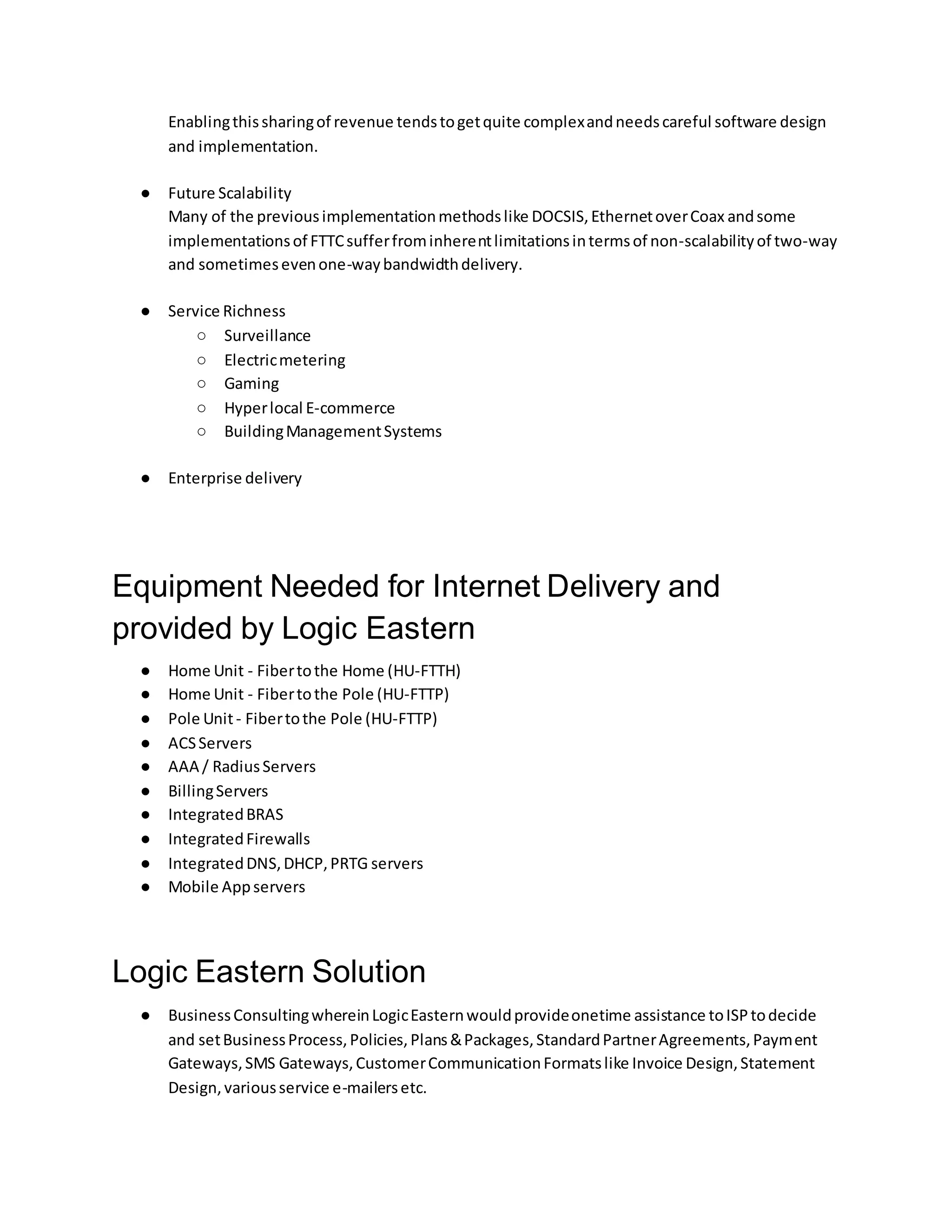 Enablingthissharingof revenue tendstogetquite complexandneedscareful software design
and implementation.
● Future Scalability
Many of the previousimplementationmethodslike DOCSIS,EthernetoverCoax andsome
implementationsof FTTCsufferfrominherentlimitationsintermsof non-scalabilityof two-way
and sometimesevenone-waybandwidthdelivery.
● Service Richness
○ Surveillance
○ Electricmetering
○ Gaming
○ Hyperlocal E-commerce
○ BuildingManagementSystems
● Enterprise delivery
Equipment Needed for Internet Delivery and
provided by Logic Eastern
● Home Unit - Fibertothe Home (HU-FTTH)
● Home Unit - Fibertothe Pole (HU-FTTP)
● Pole Unit- Fibertothe Pole (HU-FTTP)
● ACSServers
● AAA / RadiusServers
● BillingServers
● IntegratedBRAS
● IntegratedFirewalls
● IntegratedDNS,DHCP,PRTG servers
● Mobile Appservers
Logic Eastern Solution
● BusinessConsultingwhereinLogicEasternwouldprovideonetime assistance toISPtodecide
and setBusinessProcess,Policies,Plans&Packages,StandardPartnerAgreements,Payment
Gateways,SMS Gateways,CustomerCommunicationFormatslike Invoice Design,Statement
Design,variousservice e-mailersetc.
 