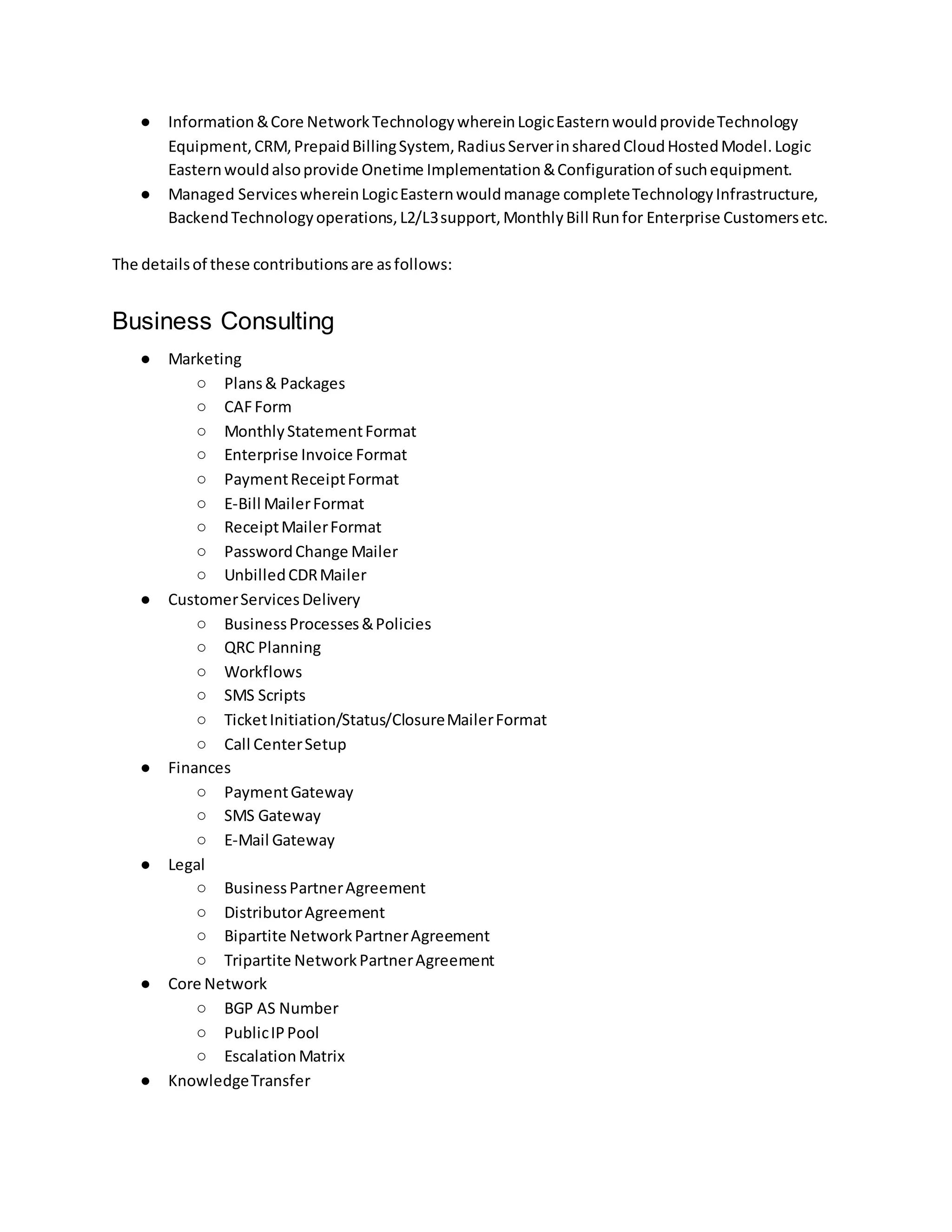 ● Information&Core NetworkTechnologywhereinLogicEasternwouldprovideTechnology
Equipment,CRM,PrepaidBillingSystem, RadiusServerinsharedCloudHostedModel.Logic
Easternwouldalsoprovide Onetime Implementation&Configurationof suchequipment.
● Managed ServiceswhereinLogicEasternwouldmanage completeTechnologyInfrastructure,
BackendTechnologyoperations,L2/L3support,MonthlyBill Runfor Enterprise Customersetc.
The detailsof these contributionsare asfollows:
Business Consulting
● Marketing
○ Plans& Packages
○ CAFForm
○ MonthlyStatementFormat
○ Enterprise Invoice Format
○ PaymentReceiptFormat
○ E-Bill MailerFormat
○ ReceiptMailerFormat
○ PasswordChange Mailer
○ UnbilledCDRMailer
● CustomerServicesDelivery
○ BusinessProcesses&Policies
○ QRC Planning
○ Workflows
○ SMS Scripts
○ TicketInitiation/Status/ClosureMailerFormat
○ Call CenterSetup
● Finances
○ PaymentGateway
○ SMS Gateway
○ E-Mail Gateway
● Legal
○ BusinessPartnerAgreement
○ DistributorAgreement
○ Bipartite NetworkPartnerAgreement
○ Tripartite NetworkPartnerAgreement
● Core Network
○ BGP AS Number
○ PublicIPPool
○ EscalationMatrix
● KnowledgeTransfer
 