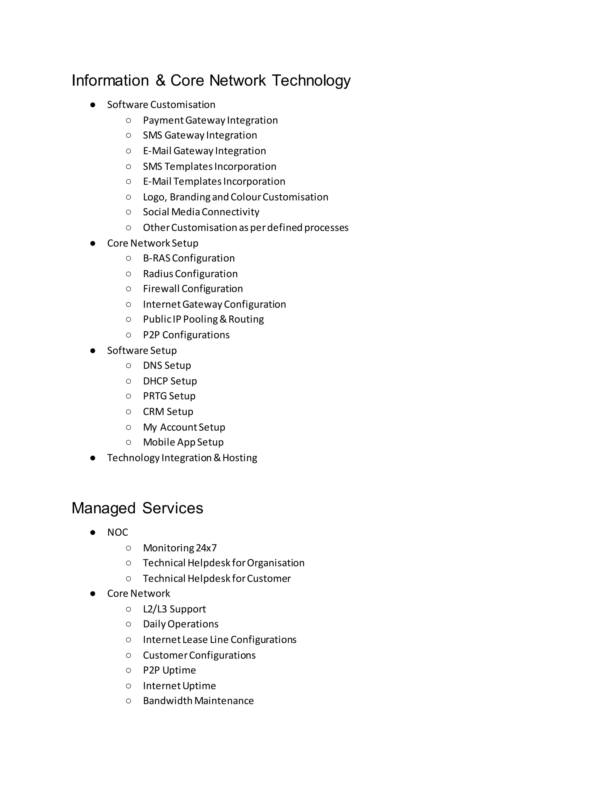 Information & Core Network Technology
● Software Customisation
○ PaymentGatewayIntegration
○ SMS GatewayIntegration
○ E-Mail GatewayIntegration
○ SMS TemplatesIncorporation
○ E-Mail TemplatesIncorporation
○ Logo, BrandingandColourCustomisation
○ Social MediaConnectivity
○ OtherCustomisationasperdefinedprocesses
● Core NetworkSetup
○ B-RASConfiguration
○ RadiusConfiguration
○ Firewall Configuration
○ InternetGatewayConfiguration
○ PublicIPPooling&Routing
○ P2P Configurations
● Software Setup
○ DNS Setup
○ DHCP Setup
○ PRTG Setup
○ CRM Setup
○ My AccountSetup
○ Mobile AppSetup
● TechnologyIntegration&Hosting
Managed Services
● NOC
○ Monitoring24x7
○ Technical HelpdeskforOrganisation
○ Technical HelpdeskforCustomer
● Core Network
○ L2/L3 Support
○ DailyOperations
○ InternetLease Line Configurations
○ CustomerConfigurations
○ P2P Uptime
○ InternetUptime
○ BandwidthMaintenance
 