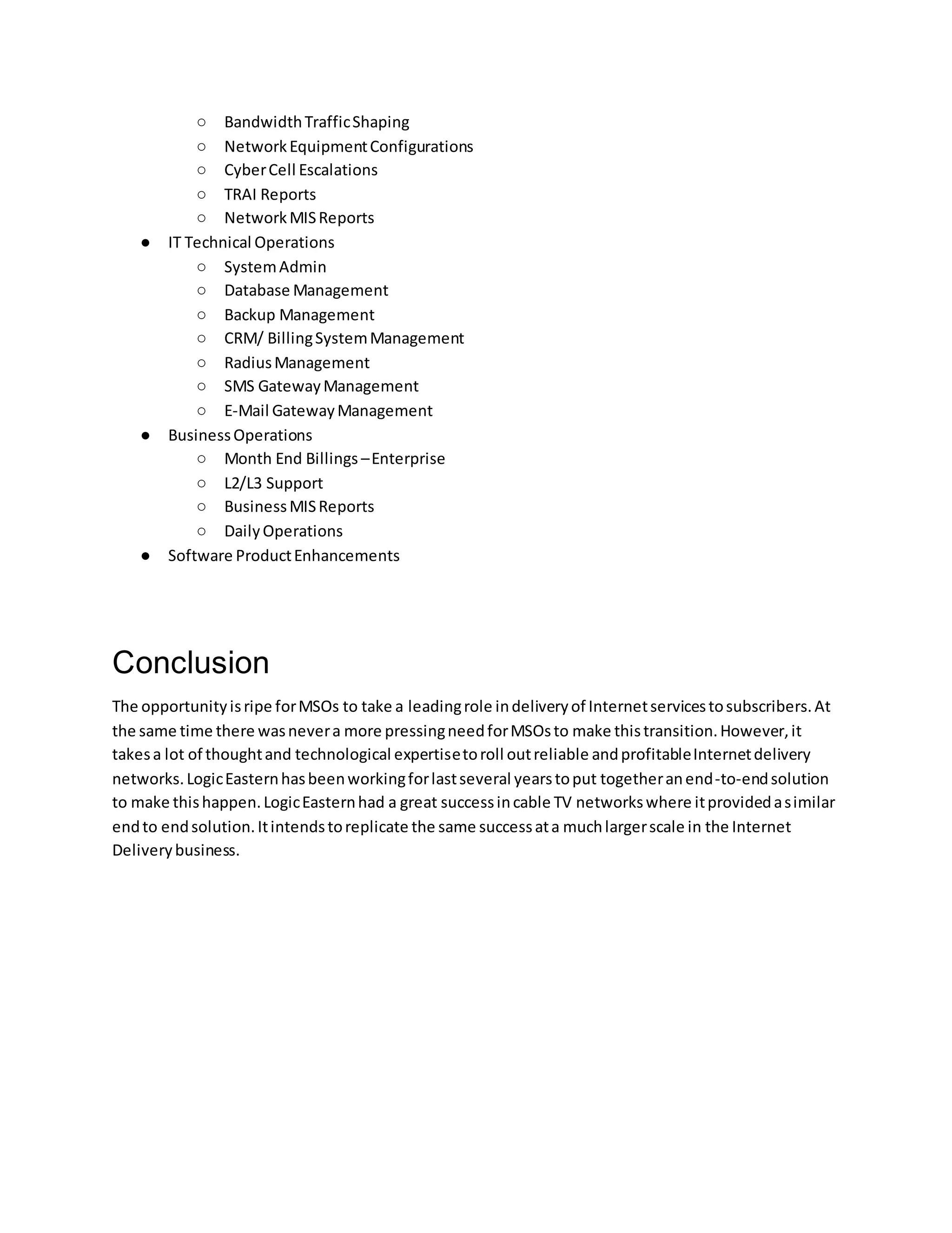 ○ BandwidthTrafficShaping
○ NetworkEquipmentConfigurations
○ CyberCell Escalations
○ TRAI Reports
○ NetworkMISReports
● IT Technical Operations
○ SystemAdmin
○ Database Management
○ Backup Management
○ CRM/ BillingSystemManagement
○ RadiusManagement
○ SMS GatewayManagement
○ E-Mail GatewayManagement
● BusinessOperations
○ Month End Billings –Enterprise
○ L2/L3 Support
○ BusinessMISReports
○ DailyOperations
● Software ProductEnhancements
Conclusion
The opportunityisripe forMSOs to take a leadingrole indeliveryof Internetservicestosubscribers.At
the same time there wasnevera more pressingneedforMSOsto make thistransition.However,it
takesa lot of thoughtand technological expertisetoroll outreliable andprofitableInternetdelivery
networks.LogicEasternhasbeenworkingforlastseveral yearstoput togetheranend-to-endsolution
to make thishappen.LogicEasternhad a great successincable TV networkswhere itprovidedasimilar
endto endsolution.Itintendstoreplicate the same successata muchlargerscale in the Internet
Deliverybusiness.
 