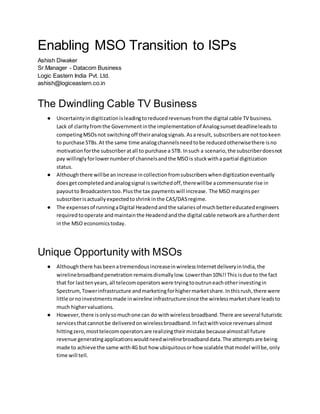 Enabling MSO Transition to ISPs
Ashish Diwaker
Sr.Manager - Datacom Business
Logic Eastern India Pvt. Ltd.
ashish@logiceastern.co.in
The Dwindling Cable TV Business
● Uncertaintyindigitizationisleadingtoreducedrevenuesfromthe digital cable TV business.
Lack of clarityfromthe Governmentinthe implementationof Analogsunsetdeadlineleadsto
competingMSOsnot switchingoff theiranalogsignals.Asaresult, subscribersare nottookeen
to purchase STBs.At the same time analogchannelsneedtobe reducedotherwisethere isno
motivationforthe subscriberatall to purchase a STB. Insuch a scenario,the subscriberdoesnot
pay willinglyforlowernumberof channelsandthe MSOis stuckwitha partial digitization
status.
● Althoughthere willbe anincrease incollectionfromsubscriberswhendigitizationeventually
doesgetcompletedandanalogsignal isswitchedoff,therewillbe acommensurate rise in
payoutto Broadcasterstoo.Plusthe tax paymentswill increase. The MSO marginsper
subscriberisactuallyexpectedtoshrinkinthe CAS/DASregime.
● The expensesof runningaDigital Headendandthe salariesof muchbettereducatedengineers
requiredtooperate andmaintainthe Headendandthe digital cable networkare afurtherdent
inthe MSO economicstoday.
Unique Opportunity with MSOs
● Althoughthere hasbeenatremendousincreaseinwirelessInternetdeliveryinIndia,the
wirelinebroadbandpenetration remainsdismallylow.Lowerthan10%!!This isdue to the fact
that for lasttenyears,all telecomoperatorswere tryingtooutruneachotherinvestingin
Spectrum,Towerinfrastructure andmarketingforhighermarketshare.Inthisrush,there were
little ornoinvestmentsmade inwireline infrastructuresince the wirelessmarketshare leadsto
much highervaluations.
● However,there isonlysomuchone can do withwirelessbroadband.There are several futuristic
servicesthatcannotbe deliveredonwirelessbroadband.Infactwithvoice revenuesalmost
hittingzero,mosttelecomoperatorsare realizingtheirmistake becausealmostall future
revenue generatingapplicationswouldneedwirelinebroadbanddata.The attemptsare being
made to achieve the same with4G but how ubiquitousorhow scalable thatmodel willbe,only
time will tell.
 