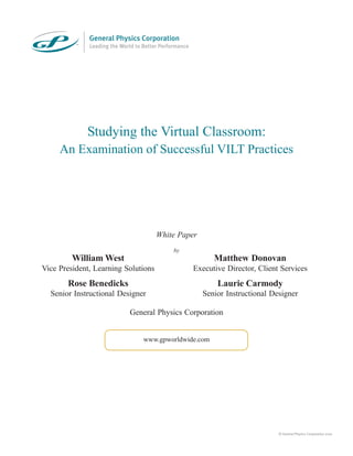 White Paper
by
General Physics Corporation
Studying the Virtual Classroom:
An Examination of Successful VILT Practices
www.gpworldwide.com
© General Physics Corporation 2010
William West
Vice President, Learning Solutions
Matthew Donovan
Executive Director, Client Services
Rose Benedicks
Senior Instructional Designer
Laurie Carmody
Senior Instructional Designer
 