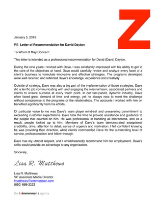 January 5, 2015
RE: Letter of Recommendation for David Dayton
To Whom It May Concern:
This letter is intended as a professional recommendation for David (Dave) Dayton.
During the nine years I worked with Dave, I was constantly impressed with his ability to get to
the core of the objectives at hand. Dave would carefully review and analyze every facet of a
client’s business to formulate innovative and effective strategies. The programs developed
were well received and reflected Dave’s knowledge, experience and creativity.
Outside of strategy, Dave was also a big part of the implementation of those strategies. Dave
did a terrific job communicating with and engaging the internal team, associated partners and
clients to ensure success at every touch point. In our fast-paced, dynamic industry, Dave
often faced great demand of time and energy, yet he always rose to meet the challenge
without compromise to the programs or the relationships. The accounts I worked with him on
benefited significantly from his efforts.
Of particular value to me was Dave's team player mind-set and unwavering commitment to
exceeding customer expectations. Dave took the time to provide assistance and guidance to
the people that counted on him. He was professional in handling all interactions, and as a
result, people looked up to him. Members of Dave’s team demonstrated exceptional
credibility, drive, attention to detail, sense of urgency and motivation. I felt confident knowing
he was providing their direction, while clients commended Dave for the outstanding level of
service, professionalism and follow-through.
Dave has my utmost respect, and I wholeheartedly recommend him for employment. Dave’s
skills would provide an advantage to any organization.
Sincerely,
Lisa R. Matthews
Lisa R. Matthews
VP Associate Media Director
lmatthews@zimmerman.com
(850) 668-2222
 