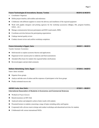 Page 2
Future Technologies & Innovations, Sousse, Tunisia 06/2012 & 06/2013
 Coordinator/ Organizer
 Define project timeline, deliverables and milestones
 Collaborate with different suppliers to ensure the delivery and installation of the required equipment
 Work with graphic designers and printing agencies for the workshop accessories (Badges, IDs, program booklets,
tickets…etc.)
 Manage communication between participants and IEEE (send emails, SMS)
 Coordinate activities between the participating organizations
 Undergo internal quality review
 Conduct closure review and confirm workshop completion
Future University in Egypt, Cairo 09/2011 – 06/2013
Teacher Assistant- Economics
 Held tutorials to explain economic theories and applications
 Organized review sessions prior to midterms and final examinations
 Attended office hours for student who required further clarifications
 Reviewed papers and provided comments
Neilson Advertising, Cairo, Egypt 07/2012 – 04/2013
Intern- duties included
 Organize focus groups
 Analyze and take note of culture and the responses of participants in the focus groups
 Predict estimated success rate
AIESEC India, New Delhi- 07/2011 – 09/2011
International Association of Students in Economics and Commercial Sciences
 Worked on Project Genesis
 Raised awareness on HIV/Aids
 Analyzed culture and adapted to achieve better results with students
 Presented lectures to students concerning a range of topics including safety and hygiene
 Cooperated with a diverse team to design and conduct workshops and educational activities for students
 Collaborated with various international NGOs
 