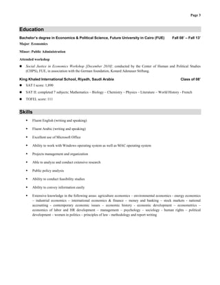 Page 3
Education
Bachelor’s degree in Economics & Political Science, Future University in Cairo (FUE) Fall 08’ – Fall 13’
Major: Economics
Minor: Public Administration
Attended workshop
 Social Justice in Economics Workshop [December 2010]: conducted by the Center of Human and Political Studies
(CHPS), FUE, in association with the German foundation, Konard Adenauer Stiftung.
King Khaled International School, Riyadh, Saudi Arabia Class of 08’
 SAT I score: 1,890
 SAT II: completed 7 subjects; Mathematics – Biology – Chemistry – Physics – Literature – World History - French
 TOFEL score: 111
Skills
 Fluent English (writing and speaking)
 Fluent Arabic (writing and speaking)
 Excellent use of Microsoft Office
 Ability to work with Windows operating system as well as MAC operating system
 Projects management and organization
 Able to analyze and conduct extensive research
 Public policy analysis
 Ability to conduct feasibility studies
 Ability to convey information easily
 Extensive knowledge in the following areas: agriculture economics – environmental economics - energy economics
– industrial economics – international economics & finance – money and banking – stock markets - national
accounting - contemporary economic issues – economic history - economic development – econometrics –
economics of labor and HR development – management – psychology – sociology - human rights – political
development – women in politics – principles of law - methodology and report writing
 