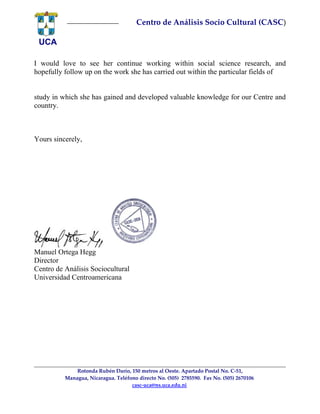 UCA
       
Centro de Análisis Socio Cultural (CASC)
I would love to see her continue working within social science research, and
hopefully follow up on the work she has carried out within the particular fields of
study in which she has gained and developed valuable knowledge for our Centre and
country.
Yours sincerely,
Manuel Ortega Hegg
Director
Centro de Análisis Sociocultural
Universidad Centroamericana
Rotonda Rubén Darío, 150 metros al Oeste. Apartado Postal No. C‐51,
 Managua, Nicaragua. Teléfono directo No. (505)  2785590.  Fax No. (505) 2670106  
casc‐uca@ns.uca.edu.ni 
 