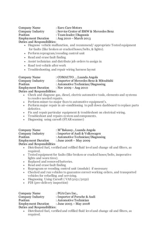 Company Name : Euro Care Motors
Company Industry : Service Center of BMW & Mercedes Benz
Position : Team leader/Diagnosis
Employment Duration : Aug 2010 – March 2013
Duties and Responsibilities:
 Diagnose vehicle malfunction, and recommend/ appropriate Tested equipment
for faults (like broken or cracked hoses/belts, & lights).
 Perform reprogram/recoding control unit
 Read and erase fault finding
 Assist technician and distribute job orders to assign in
 Road test vehicle after work
 Troubleshooting and repair wiring harness layout
Company Name : COMAUTO ….Luanda Angola
Company Industry : Importer of Mercedes Benz & Mitsubishi
Position : Automotive Technician/Diagnosing
Employment Duration : Nov 2009 – Aug 2010
Duties and Responsibilities:
 Check and diagnose gas, diesel, electric automotive tools, elements and systems
to resolve needed repairs.
 Perform minor-to-major fixes to automotive equipment’s.
 Perform major repair in air-conditioning to pull down dashboard to replace parts
defective.
 Fix and repair particular equipment & troubleshoot on electrical wiring.
 Troubleshoot and repairs system and components.
 Diagnosing using carsoft (STAR scanner)
Company Name : M”Bakassy., Luanda Angola
Company Industry : Importer of Audi & Volkswagen
Position : Automotive Technician/Diagnosing
Employment Duration : June 2008 – May 2009
Duties and Responsibilities
 Distributed fuel, verified and refilled fluid level and change oil and filters, as
required.
 Tested equipment for faults (like broken or cracked hoses/belts, inoperative
lights and worn tires).
 Replaced and removed batteries.
 Read and erase fault finding
 Reprogram or recoding control unit (module) if necessary
 Checked and run vehicles to guarantee correct working orders, and transported
vehicles for refuelling and servicing.
 Diagnosing Using Carsoft ( VAS 5051/5052)
 PDI (pre-delivery inspection)
Company Name : PGA Cars Inc.,
Company Industry : Importer of Porsche & Audi
Position : Automotive Technician
Employment Duration : June 2005 – May 2008
Duties and Responsibilities:
 Distributed fuel, verified and refilled fluid level and change oil and filters, as
required.
 