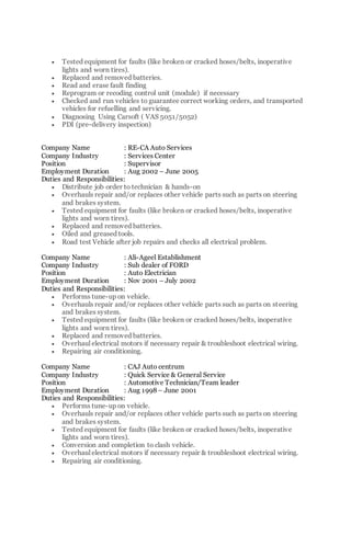 Tested equipment for faults (like broken or cracked hoses/belts, inoperative
lights and worn tires).
 Replaced and removed batteries.
 Read and erase fault finding
 Reprogram or recoding control unit (module) if necessary
 Checked and run vehicles to guarantee correct working orders, and transported
vehicles for refuelling and servicing.
 Diagnosing Using Carsoft ( VAS 5051/5052)
 PDI (pre-delivery inspection)
Company Name : RE-CA Auto Services
Company Industry : Services Center
Position : Supervisor
Employment Duration : Aug 2002 – June 2005
Duties and Responsibilities:
 Distribute job order to technician & hands-on
 Overhauls repair and/or replaces other vehicle parts such as parts on steering
and brakes system.
 Tested equipment for faults (like broken or cracked hoses/belts, inoperative
lights and worn tires).
 Replaced and removed batteries.
 Oiled and greased tools.
 Road test Vehicle after job repairs and checks all electrical problem.
Company Name : Ali-Ageel Establishment
Company Industry : Sub dealer of FORD
Position : Auto Electrician
Employment Duration : Nov 2001 – July 2002
Duties and Responsibilities:
 Performs tune-up on vehicle.
 Overhauls repair and/or replaces other vehicle parts such as parts on steering
and brakes system.
 Tested equipment for faults (like broken or cracked hoses/belts, inoperative
lights and worn tires).
 Replaced and removed batteries.
 Overhaul electrical motors if necessary repair & troubleshoot electrical wiring.
 Repairing air conditioning.
Company Name : CAJ Auto centrum
Company Industry : Quick Service & General Service
Position : Automotive Technician/Team leader
Employment Duration : Aug 1998 – June 2001
Duties and Responsibilities:
 Performs tune-up on vehicle.
 Overhauls repair and/or replaces other vehicle parts such as parts on steering
and brakes system.
 Tested equipment for faults (like broken or cracked hoses/belts, inoperative
lights and worn tires).
 Conversion and completion to clash vehicle.
 Overhaul electrical motors if necessary repair & troubleshoot electrical wiring.
 Repairing air conditioning.
 
