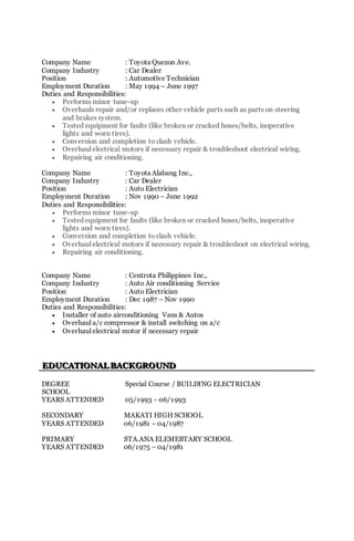 Company Name : Toyota Quezon Ave.
Company Industry : Car Dealer
Position : Automotive Technician
Employment Duration : May 1994 – June 1997
Duties and Responsibilities:
 Performs minor tune-up
 Overhauls repair and/or replaces other vehicle parts such as parts on steering
and brakes system.
 Tested equipment for faults (like broken or cracked hoses/belts, inoperative
lights and worn tires).
 Conversion and completion to clash vehicle.
 Overhaul electrical motors if necessary repair & troubleshoot electrical wiring.
 Repairing air conditioning.
Company Name : Toyota Alabang Inc.,
Company Industry : Car Dealer
Position : Auto Electrician
Employment Duration : Nov 1990 – June 1992
Duties and Responsibilities:
 Performs minor tune-up
 Tested equipment for faults (like broken or cracked hoses/belts, inoperative
lights and worn tires).
 Conversion and completion to clash vehicle.
 Overhaul electrical motors if necessary repair & troubleshoot on electrical wiring.
 Repairing air conditioning.
Company Name : Centrota Philippines Inc.,
Company Industry : Auto Air conditioning Service
Position : Auto Electrician
Employment Duration : Dec 1987 – Nov 1990
Duties and Responsibilities:
 Installer of auto airconditioning Vans & Autos
 Overhaul a/c compressor & install switching on a/c
 Overhaul electrical motor if necessary repair
EEEDDDUUUCCCAAATTTIIIOOONNNAAALLL BBBAAACCCKKKGGGRRROOOUUUNNNDDD
DEGREE Special Course / BUILDING ELECTRICIAN
SCHOOL
YEARS ATTENDED 05/1993 – 06/1993
SECONDARY MAKATI HIGH SCHOOL
YEARS ATTENDED 06/1981 – 04/1987
PRIMARY STA.ANA ELEMEBTARY SCHOOL
YEARS ATTENDED 06/1975 – 04/1981
 