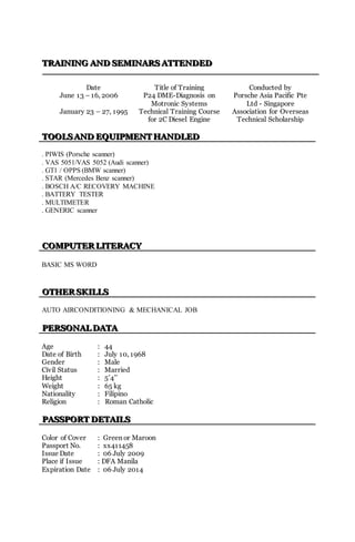 TTTRRRAAAIIINNNIIINNNGGG AAANNNDDD SSSEEEMMMIIINNNAAARRRSSS AAATTTTTTEEENNNDDDEEEDDD
Date Title of Training Conducted by
June 13 – 16, 2006 P24 DME-Diagnosis on
Motronic Systems
Porsche Asia Pacific Pte
Ltd - Singapore
January 23 – 27, 1995 Technical Training Course
for 2C Diesel Engine
Association for Overseas
Technical Scholarship
TTTOOOOOOLLLSSS AAANNNDDD EEEQQQUUUIIIPPPMMMEEENNNTTT HHHAAANNNDDDLLLEEEDDD
. PIWIS (Porsche scanner)
. VAS 5051/VAS 5052 (Audi scanner)
. GT1 / OPPS (BMW scanner)
. STAR (Mercedes Benz scanner)
. BOSCH A/C RECOVERY MACHINE
. BATTERY TESTER
. MULTIMETER
. GENERIC scanner
CCCOOOMMMPPPUUUTTTEEERRR LLLIIITTTEEERRRAAACCCYYY
BASIC MS WORD
OOOTTTHHHEEERRR SSSKKKIIILLLLLLSSS
AUTO AIRCONDITIONING & MECHANICAL JOB
PPPEEERRRSSSOOONNNAAALLL DDDAAATTTAAA
Age : 44
Date of Birth : July 10, 1968
Gender : Male
Civil Status : Married
Height : 5’4’’
Weight : 65 kg
Nationality : Filipino
Religion : Roman Catholic
PPPAAASSSSSSPPPOOORRRTTT DDDEEETTTAAAIIILLLSSS
Color of Cover : Green or Maroon
Passport No. : xx411458
Issue Date : 06 July 2009
Place if Issue : DFA Manila
Expiration Date : 06 July 2014
 