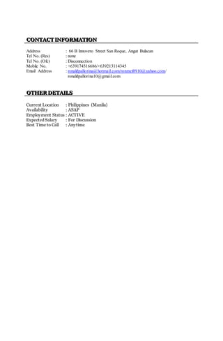 CCCOOONNNTTTAAACCCTTT IIINNNFFFOOORRRMMMAAATTTIIIOOONNN
Address : 66 B Innovero Street San Roque, Angat Bulacan
Tel No. (Res) : none
Tel No. (Ofc) : Disconnection
Mobile No. : +639174516686/+639213114345
Email Address : ronaldpallorina@hotmail.com/ronmei0910@yahoo.com/
ronaldpallorina10@gmail.com
OOOTTTHHHEEERRR DDDEEETTTAAAIIILLLSSS
Current Location : Philippines (Manila)
Availability : ASAP
Employment Status : ACTIVE
Expected Salary : For Discussion
Best Time to Call : Anytime
 