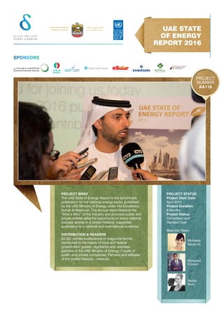 PROJECT BRIEF
The UAE State of Energy Report is the benchmark
publication for the national energy sector published
by the UAE Ministry of Energy under His Excellency
Suhail Al Mazrouei. The annual report features the
“Who’s Who” of the industry and provides public and
private entities alike the opportunity to share national
success stories in a United Nations’ supported
publication to a national and international audience.
DISTRIBUTION & READERS
20,000 printed publications in magazine format,
distributed to the heads of local and federal
government; guests, dignitaries and business
partners of the UAE Ministry of Energy, C-suite of
public and private companies; Partners and affiliates
of the United Nations – network.
PROJECT STATUS
Project Start Date:
April 2015
Project Duration:
9 Months
Project Status:
Completed and
Handed Over
Meet the Team:
UAE STATE
OF ENERGY
REPORT 2016
AA116
PROJECT
NUMBER
SPONSORS
Michaela
Neukirch
Rachel
Bartz
Mohamed
El Imam
 
