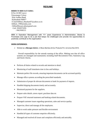 RESUME
BIBHUTI BHUSAN OJHA
H.No:18/2RT (new)
Vijayanagar Colony
Near Andhra Bank
Hyderabad-500057
E-mail:bibhuti_bhushan07@yahoo.co.in
:bibhuti_1980@india.com
: bibhutibhusan.ojha@gmail.com
Cell: 9502072458
: 9963998533
MBA in Operation Management with 11+ years Experience in Administration, Stores &
Purchases and urge to do a job that keeps me challenged and provide me opportunities to
positively contribute to the organization.
WORK EXPERIENCE:
 Worked as a Manager-Admin. in Mozo Bamboo & Eco Products Pvt. Ltd since Nov’2010.
Overall responsibility for the smooth running of the office. Making sure that all office
systems are managed and maintained, including Staff Recruitment Files; Stationery Log
and Stock Checks.
• Perform all duties related to records and attention to detail.
• Monitoring of staff timesheets time in lieu and holidays.
• Maintain perfect file records, ensuring important documents can be accessed quickly.
• Manage office systems according the prescribed standards.
• Submission of proper & relevant documents to bank for payment of imports.
• Handled shipping documents timely and accurately.
• Monitored payment for the suppliers.
• Prepare sales details ,stores report ,purchase data etc
• Prepare VAT returned statement and banking related documents.
• Managed customer issues regarding operations, sales and service quality.
• Supervise, direct and manage all the employees.
• Able to work under pressure and flexible environment
• Handled all types of customer enquiries efficiently.
• Managed and resolved all issues and complains efficiently and amicably.
 