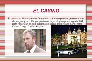 EL CASINO El casino de Montecarlo es famoso en el mundo por sus grandes salas de juegos, y también porque fue el lugar elegido por el agente 007, para rodar una de sus famosas películas interpretada por el actor Daniel Craig, “ Casino Royale”. 