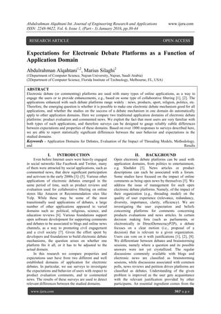 Abdulrahman Alqahtani Int. Journal of Engineering Research and Applications www.ijera.com
ISSN: 2248-9622, Vol. 6, Issue 1, (Part - 3) January 2016, pp.30-44
www.ijera.com 30|P a g e
Expectations for Electronic Debate Platforms as a Function of
Application Domain
Abdulrahman Alqahtani1,2
, Marius Silaghi2
(1Department of Computer Science, Najran University, Najran, Saudi Arabia)
(2Department of Computer Science, Florida Institute of Technology, Melbourne, FL, USA)
ABSTRACT
Electronic debate (or commenting) platforms are used with many types of online applications, as a way to
engage the users or to provide enhancements, e.g., based on some type of collaborative ﬁltering [1], [2]. The
applications enhanced with such debate platforms range widely : news, products, sport, religion, politics, etc.
Therefore, the emerging question is whether it is possible to make one electronic debate mechanism good for all
applications, and whether the studies on the success of a debate mechanism in one domain do automatically
apply to other application domains. Here we compare two traditional application domains of electronic debate
platforms: product evaluation and commented news. We exploit the fact that most users are very familiar with
both types of such applications, and therefore surveys can be designed to gauge reliably subtle differences
between expectations and properties of these domains. Based on over 1000 responses to surveys described here,
we are able to report statistically signiﬁcant differences between the user behavior and expectations in the
studied domains.
Keywords - Application Domains for Debates, Evaluation of the Impact of Threading Models, Methodology,
and Results
I. INTRODUCTION
Even before Internet users were heavily engaged
in social networks like Facebook and Twitter, many
of them were attracted by social applications, such as
commented news, that drew signiﬁcant participation
and activism in the early 2000s [3]–[5]. Various other
applications of electronic debates emerged in the
same period of time, such as product reviews and
evaluation used for collaborative ﬁltering on online
stores like Amazon or Recommendation sites like
Yelp. While these may be some of the most
transitionally used applications of debates, a large
number of other applications appeared to varied
domains such as: political, religious, science, and
education reviews [6]. Various foundations support
open software development for supporting comments
and debates to be associated to blogs and online news
channels, as a way to promoting civil engagement
and a civil society [7]. Given the effort spent by
developers and foundations to build electronic debate
mechanisms, the question arises on whether one
platform ﬁts it all, or it has to be adjusted to the
actual domain.
In this research we compare properties and
expectations user have from two different and well
established domains of application for electronic
debates. In particular, we use surveys to investigate
the expectations and behavior of users with respect to
product evaluation comments, and to commented
news. The results of these surveys are used to detect
relevant differences between the studied domains.
II. BACKGROUND
Open electronic debate platforms can be used with
application domains, from politics to entertainment,
e.g. Slashdot [5]. News articles or product
descriptions can each be associated with a forum.
Some studies have focused on the impact of online
comments as being open news by themselves [5]. We
address the issue of management for such open
electronic debate platforms. Namely, of the impact of
their organization (e.g., threading model) on the
quality of user experience (relevance, redundancy,
diversity, importance, clarity, efﬁciency). We are
investigating the user expectation and beliefs
concerning platforms for comments concerning
products evaluations and news articles. In certain
decision making fora (such as parliaments, or
electronically in DirectDemocracyP2P), a debate
focuses on a clear motion (i.e., proposal of a
decision) that is relevant to a given organization.
Users can vote on it with justiﬁcations [1], [2], [8].
We differentiate between debates and brainstorming
sessions, namely where a question and its possible
answers were not yet crystallized. The regular
discussions commonly available with blogs and
electronic news are classiﬁed as brainstorming
sessions, while discussions associated with common
polls, news reviews and petition drives platforms are
classiﬁed as debates. Understanding of the given
problem is improved as the user gets acquaintance
with the relevant justiﬁcation provided by other
participants. An essential ingredient comes from the
RESEARCH ARTICLE OPEN ACCESS
 