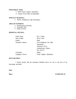 INDUSTRIAL VISIT:
 HMT Private Limited, Hyderabad.
 Nuclear Power Plant, Koodankulam.
IMPLANT TRAINING:
 TNSTC, Ranithootam Dip (Workshop).
AREA OF INTEREST:
 Manufacturing Technology
 Automobile Field
 Quality & Safety
PERSONAL DETAILS:
Father Name : Mr. V. Mani
Date of Birth : 08-01-1994
Gender : Male
Permanent address : 5/98, Puthukadu vetti villai,
Mettukadai,
Thuckalay (P.O),
Kaniyakumari District,
Pin- 629175.
Nationality : Indian
Languages Known : Tamil, English, Malayalam.
DECLARATION:
I hereby declare that the particulars furnished above are true to the best of my
knowledge and belief.
Date:
Place: SATHEESH. M
 