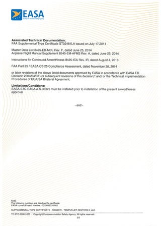 EASAEuropean Aviation Safety Agency
Associated Technical Documentation:
FAA Supplemental Type Certificate ST02481 LA issued on July 17,2014
Master Data List 8425ED-MDL Rev. F, dated June 25, 2014
Airplane Flight Manual Supplement 8245-EM-AFMS Rev. A, dated June 25, 2014
Instructions for Continued Airworthiness 8425-ICA Rev. lR, dated August 4, 2013
FAA Part 25 I EASA CS 25 Compliance Assessment, dated November 20, 2014
or later revisions of the above listed documents approved by EASA in accordance with EASA ED
Decision 2004/04/CF (or subsequent revisions of this decision)” and! or the Technical Implementation
Procedures of EU/USA Bilateral Agreement.
Limitations/Conditions:
EASA STC EASA.A.S.00375 must be installed prior to installation of the present airworthiness
approval
- end -
Note:
The following numbers are listed on the certificate:
EASA current Project Number: 0010033376-001
SUPPLEMENTAL TYPE CERTIFICATE - 10052076- TEMPUS JET CENTERS II, LLC.
TE.STC.00091-003 - Copyright European Aviation Safety Agency. All rights reserved.
2/2
 
