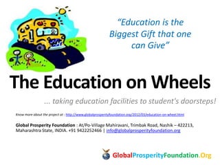 The Education on Wheels
... taking education facilities to student's doorsteps!
Know more about the project at : http://www.globalprosperityfoundation.org/2012/03/education-on-wheel.html
Global Prosperity Foundation : At/Po-Village Mahiravani, Trimbak Road, Nashik – 422213,
Maharashtra State, INDIA. +91 9422252466 | info@globalprosperityfoundation.org
GlobalProsperityFoundation.Org
“Education is the
Biggest Gift that one
can Give”
 