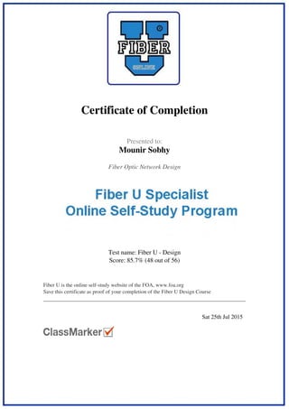  
 
Certificate of Completion
 
 
  Presented to:
Mounir Sobhy
 
 
  Fiber Optic Network Design  
 
  Test name: Fiber U - Design
Score: 85.7% (48 out of 56)
 
 
  Fiber U is the online self-study website of the FOA, www.foa.org
Save this certificate as proof of your completion of the Fiber U Design Course
 
 
   
 
  Sat 25th Jul 2015   
 
Powered by TCPDF (www.tcpdf.org)
 