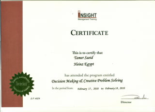 r iNSIGHT
Management Training
CERTIFICATE
This is to certify that
Tamer Saeid
Heinz P,gypt
has attended the program entitled
Decision 9rtakjng et Creative rp,06Cem So{ving
In the period from: Pe6ruary 17, 2010 to: Pe6ruary18, 2010
s.e 4924 ~L
Director
 
