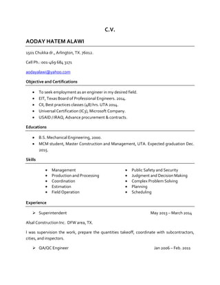 C.V.
AODAY HATEM ALAWI
1501 Chukka dr., Arlington, TX. 76012.
Cell Ph.: 001-469 684 3171
aodayalawi@yahoo.com
Objective and Certifications
 To seek employment as an engineer in my desired field.
 EIT, Texas Board of Professional Engineers. 2014.
 CII, Best practices classes (48) hrs. UTA 2014.
 Universal Certification (IC3), Microsoft Company.
 USAID / IRAQ, Advance procurement & contracts.
Educations
 B.S. Mechanical Engineering, 2000.
 MCM student, Master Construction and Management, UTA. Expected graduation Dec.
2015.
Skills
 Management
 Production and Processing
 Coordination
 Estimation
 Field Operation
 Public Safety and Security
 Judgment and Decision Making
 Complex Problem Solving
 Planning
 Scheduling
Experience
 Superintendent May 2013 – March 2014
Alsal Construction Inc. DFW area, TX.
I was supervision the work, prepare the quantities takeoff, coordinate with subcontractors,
cities, and inspectors.
 QA/QC Engineer Jan 2006 – Feb. 2011
 