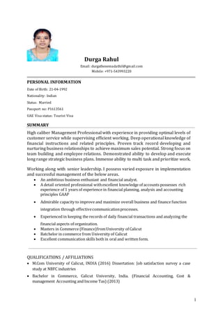 1
Durga Rahul
Email: durgathenemadathil@gmail.com
Mobile: +971-543993220
PERSONAL INFORMATION
Date of Birth: 21-04-1992
Nationality: Indian
Status: Married
Passport no: P1613561
UAE Visa status: Tourist Visa
SUMMARY
High caliber Management Professional with experience in providing optimal levels of
customer service while supervising efficient working. Deep operational knowledge of
financial instructions and related principles. Proven track record developing and
nurturing business relationships to achieve maximum sales potential. Strong focus on
team building and employee relations. Demonstrated ability to develop and execute
long range strategic business plans. Immense ability to multi task and prioritize work.
Working along with senior leadership. I possess varied exposure in implementation
and successful management of the below areas.
 An ambitious business enthusiast and financial analyst.
 A detail oriented professional withexcellent knowledge of accounts possesses rich
experience of 1 years of experience in financial planning, analysis and accounting
principles GAAP
 Admirable capacity to improve and maximize overall business and finance function
integration through effectivecommunicationprocesses.
 Experienced in keeping the records of daily financial transactions and analyzing the
financial aspects of organization.
 Masters in Commerce (Finance)fromUniversity of Calicut
 Batchelor in commerce from University of Calicut
 Excellent communication skills both in oral and written form.
QUALIFICATIONS / AFFILIATIONS
 M.Com University of Calicut, INDIA (2016) Dissertation: Job satisfaction survey a case
study at NBFC industries
 Bachelor in Commerce, Calicut University, India. (Financial Accounting, Cost &
management Accounting and Income Tax) (2013)
 
