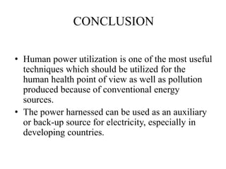 CONCLUSION
• Human power utilization is one of the most useful
techniques which should be utilized for the
human health point of view as well as pollution
produced because of conventional energy
sources.
• The power harnessed can be used as an auxiliary
or back-up source for electricity, especially in
developing countries.
 