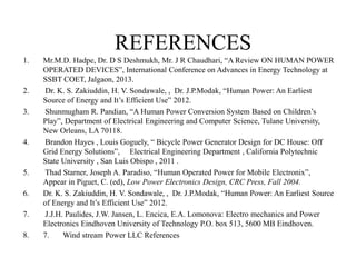 REFERENCES
1. Mr.M.D. Hadpe, Dr. D S Deshmukh, Mr. J R Chaudhari, “A Review ON HUMAN POWER
OPERATED DEVICES”, International Conference on Advances in Energy Technology at
SSBT COET, Jalgaon, 2013.
2. Dr. K. S. Zakiuddin, H. V. Sondawale, , Dr. J.P.Modak, “Human Power: An Earliest
Source of Energy and It’s Efficient Use” 2012.
3. Shunmugham R. Pandian, “A Human Power Conversion System Based on Children’s
Play”, Department of Electrical Engineering and Computer Science, Tulane University,
New Orleans, LA 70118.
4. Brandon Hayes , Louis Goguely, “ Bicycle Power Generator Design for DC House: Off
Grid Energy Solutions”, Electrical Engineering Department , California Polytechnic
State University , San Luis Obispo , 2011 .
5. Thad Starner, Joseph A. Paradiso, “Human Operated Power for Mobile Electronix”,
Appear in Piguet, C. (ed), Low Power Electronics Design, CRC Press, Fall 2004.
6. Dr. K. S. Zakiuddin, H. V. Sondawale, , Dr. J.P.Modak, “Human Power: An Earliest Source
of Energy and It’s Efficient Use” 2012.
7. J.J.H. Paulides, J.W. Jansen, L. Encica, E.A. Lomonova: Electro mechanics and Power
Electronics Eindhoven University of Technology P.O. box 513, 5600 MB Eindhoven.
8. 7. Wind stream Power LLC References
 
