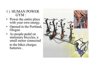 1 ) HUMAN POWER
GYM :
• Power the entire place
with your own energy.
• Opened in the Portland,
Oregon
• As people pedal on
stationary bicycles, a
small motor connected
to the bikes charges
batteries .
 