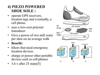 4) PIEZO POWERED
SHOE SOLE :
• operate GPS receivers,
location tags and eventually, a
cell phone.
• uses a low-cost polymer
transducer
• Give a power of two mill watts
per shoe on an average walk
• Benefit:
• hikers that need emergency
location devices.
• charge or power other portable
devices such as cell phones
• 3.6 v after 25 steps[5]
 
