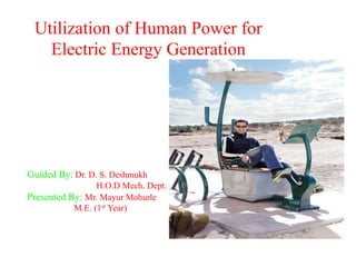 Utilization of Human Power for
Electric Energy Generation
Guided By: Dr. D. S. Deshmukh
H.O.D Mech. Dept.
Presented By: Mr. Mayur Mohurle
M.E. (1st Year)
 