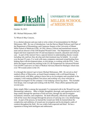 October 30, 2015
RE: Michael Molyneaux, MD
To Whom It May Concern,
It is a distinct pleasure and easy task to write a letter of recommendation for Michael
Molyneaux, MD. By way of introduction, I am the Harvey Blank Professor and Chair of
the Department of Dermatology and Cutaneous Surgery at the University of Miami
Miller School of Medicine (UM). At UM, I direct a clinical and translational research
team and am director of the UM Hospital Wound Center. Our Department is among the
largest and most respected in the US and encompasses research, education and clinical
care. As part of this interest I have a special interest in understanding chronic wounds
including why and how they develop and what treatment may be helpful. As a result
over the past 25 years, I’ve work with many companies interested wound healing from
helping them with development plans, to trial design, to working with the FDA. I also
direct the largest wound care meeting in the US, the Symposium for Advanced Wound
Care (SAWC) and serve as Chair of Medical Advisory Board for Healogics which runs
over 740 wound centers in the US.
It is through this interest I got to know Michael Molyneaux, MD. He served as chief
medical officer of Macrocure, an Israeli based company with a cell-based therapy. I
worked closely with Mike, getting to know him as an investigator and consultant in the
company’s trial studying diabetic foot ulcers and working very close with him as
principal investigator for the company’s trial studying venous leg ulcers. This included
trial design, trial oversight and working with the FDA. These efforts spanned the past
several years.
Quite simply Mike is among the top people I’ve interacted with in the Wound Care and
Dermatology industries. Mike is bright, thoughtful, thorough, and organized as he led 2
large studies through the spectrum of trial activities, through site and investigator
recruitment, initiation, and completion. He dealt efficiently, effectively and elegantly
with all the issues that emerged through the process of carrying out a very detailed large
trial. As part of the process, he learned the wound care field, he learned about the
complexities and subtleties of wound care investigation and he developed a cadre of
contacts throughout the field. He was widely both respected and liked. He has a
reputation of being both intelligent and enthusiastic.
 