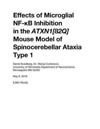 Effects of Microglial
NF-κB Inhibition
in the ATXN1[82Q]
Mouse Model of
Spinocerebellar Ataxia
Type 1
Daniel Svedberg, Dr. Marija Cvetanovic
University of Minnesota Department of Neuroscience
Minneapolis MN 55455
May 6, 2016
6,064 Words
 