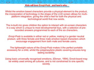 Kids will love Emoji-Podz , and here's why…
Whilst the emotion based characters provide a physical element to the product,
the incorporation of technology in the shape of the LCD screen allows for multi-
platform integration, giving the child a feel for both the physical and
technological world that now exists.
The in-built mic gives children the option to interact with on-screen characters
in a way which is unique to most developmental toys, with a selection of pre-
recorded answers programmed to each of the six characters.
Emoji-Podz is available in either red or yellow, making it a gender neutral
product, with three female and three male emotion based characters which
encourage engagement from both male and female users.
The lightweight nature of the Emoji-Podz makes it the perfect portable
accessory for a child, whilst the polypropylene plastic covering ensures long
lasting durability.
Using basic universally recognised emotions, (Ekman, 1994), Emoti-board may
be widely used among all cultures, and is not constrained to one specific
society.
 